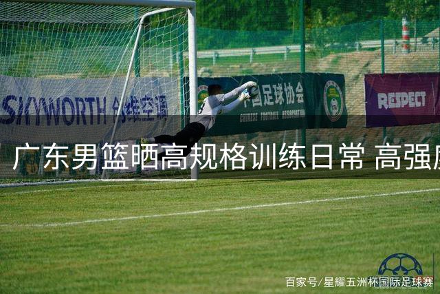 广东男篮晒高规格训练日常 高强度对抗诠释竞技精神